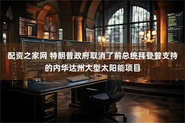 配资之家网 特朗普政府取消了前总统拜登曾支持的内华达州大型太阳能项目