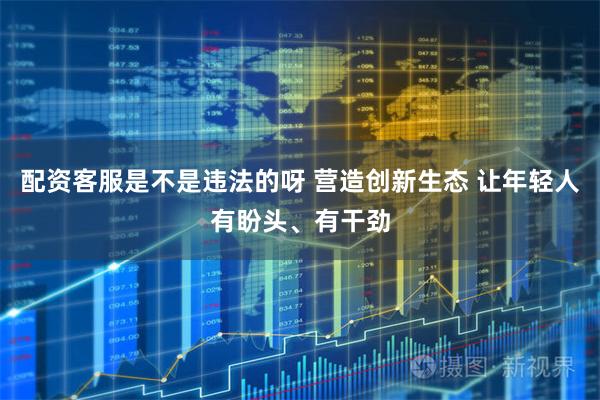 配资客服是不是违法的呀 营造创新生态 让年轻人有盼头、有干劲
