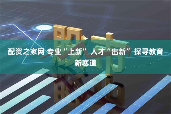 配资之家网 专业“上新” 人才“出新” 探寻教育新赛道