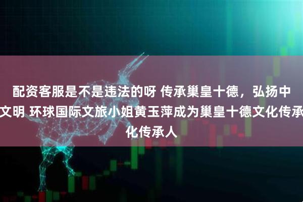 配资客服是不是违法的呀 传承巢皇十德，弘扬中华文明 环球国际文旅小姐黄玉萍成为巢皇十德文化传承人