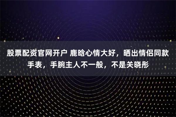 股票配资官网开户 鹿晗心情大好，晒出情侣同款手表，手腕主人不一般，不是关晓彤