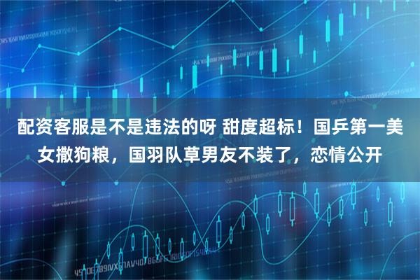 配资客服是不是违法的呀 甜度超标！国乒第一美女撒狗粮，国羽队草男友不装了，恋情公开