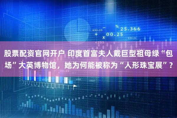 股票配资官网开户 印度首富夫人戴巨型祖母绿“包场”大英博物馆，她为何能被称为“人形珠宝展”？