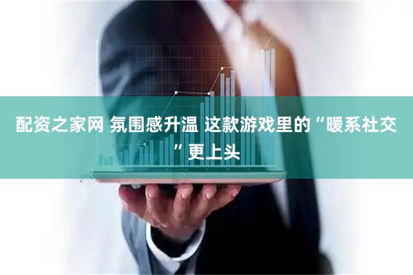 配资之家网 氛围感升温 这款游戏里的“暖系社交”更上头