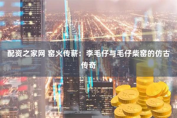 配资之家网 窑火传薪：李毛仔与毛仔柴窑的仿古传奇