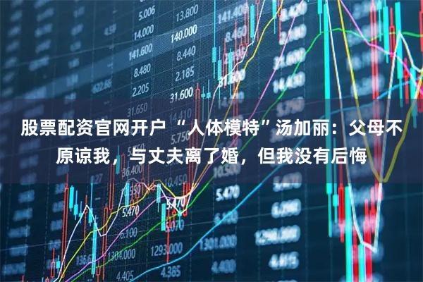 股票配资官网开户 “人体模特”汤加丽：父母不原谅我，与丈夫离了婚，但我没有后悔