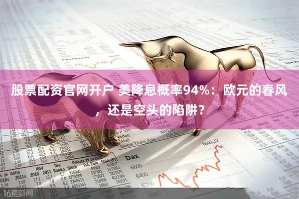 股票配资官网开户 美降息概率94%：欧元的春风，还是空头的陷阱？