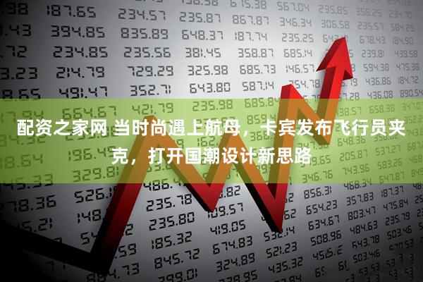 配资之家网 当时尚遇上航母，卡宾发布飞行员夹克，打开国潮设计新思路