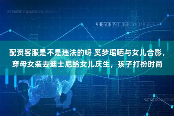 配资客服是不是违法的呀 奚梦瑶晒与女儿合影，穿母女装去迪士尼给女儿庆生，孩子打扮时尚