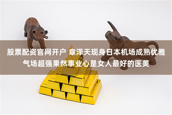 股票配资官网开户 章泽天现身日本机场成熟优雅气场超强果然事业心是女人最好的医美