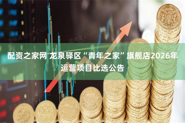 配资之家网 龙泉驿区“青年之家”旗舰店2026年运营项目比选公告
