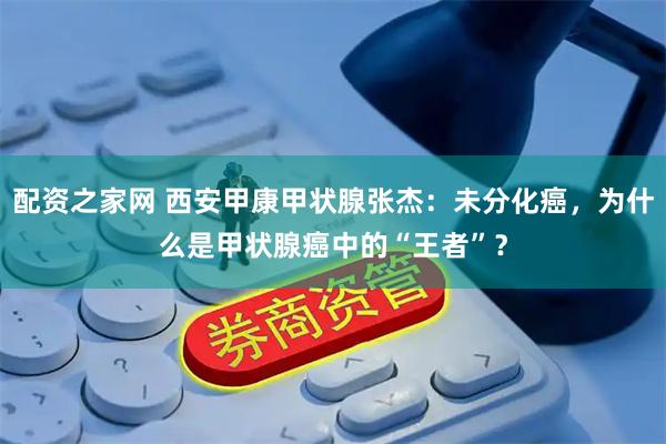 配资之家网 西安甲康甲状腺张杰：未分化癌，为什么是甲状腺癌中的“王者”？