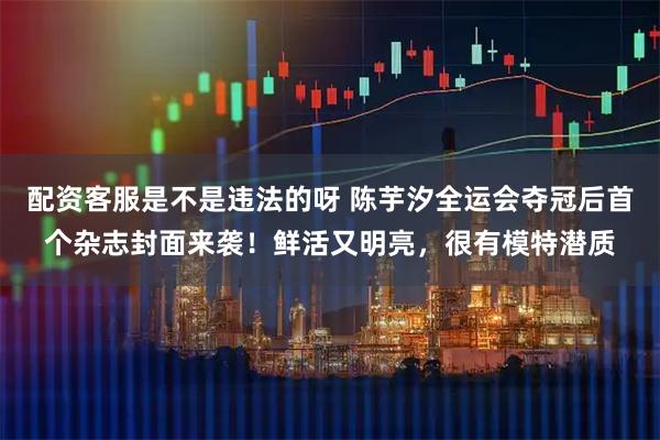 配资客服是不是违法的呀 陈芋汐全运会夺冠后首个杂志封面来袭！鲜活又明亮，很有模特潜质