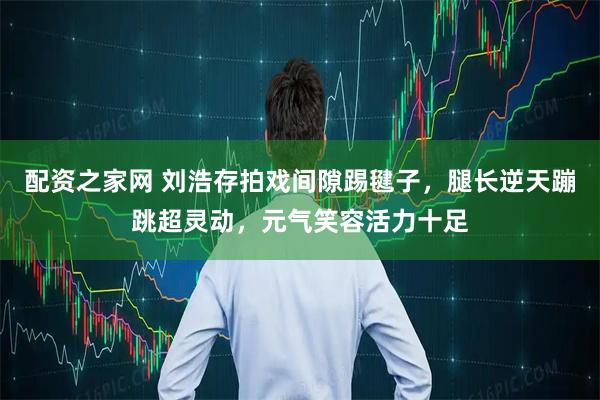 配资之家网 刘浩存拍戏间隙踢毽子，腿长逆天蹦跳超灵动，元气笑容活力十足