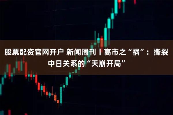 股票配资官网开户 新闻周刊丨高市之“祸”：撕裂中日关系的“天崩开局”