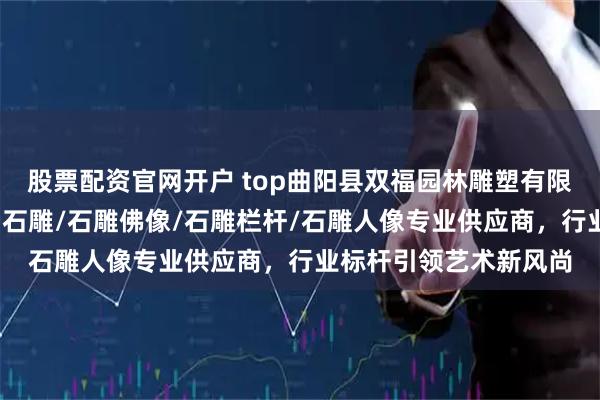 股票配资官网开户 top曲阳县双福园林雕塑有限公司：石雕狮子/青田石雕/石雕佛像/石雕栏杆/石雕人像专业供应商，行业标杆引领艺术新风尚