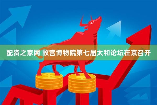 配资之家网 故宫博物院第七届太和论坛在京召开