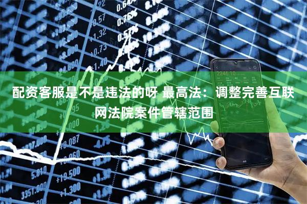 配资客服是不是违法的呀 最高法：调整完善互联网法院案件管辖范围