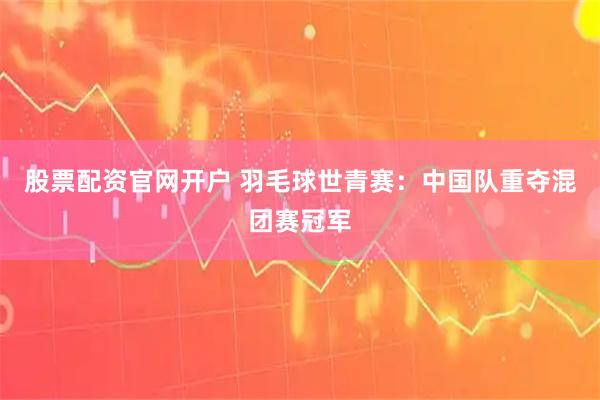 股票配资官网开户 羽毛球世青赛：中国队重夺混团赛冠军