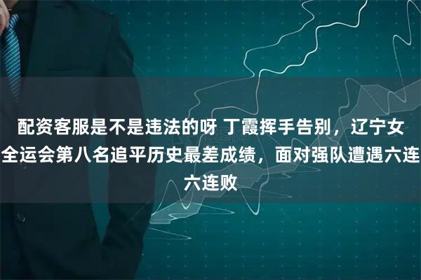 配资客服是不是违法的呀 丁霞挥手告别，辽宁女排全运会第八名追平历史最差成绩，面对强队遭遇六连败