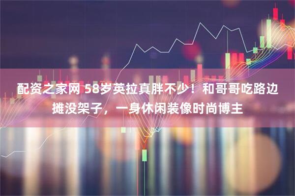 配资之家网 58岁英拉真胖不少！和哥哥吃路边摊没架子，一身休闲装像时尚博主