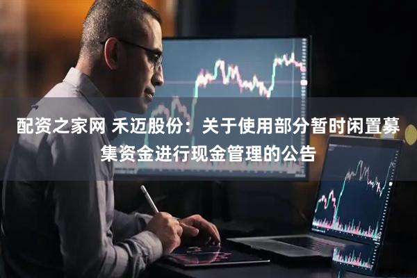 配资之家网 禾迈股份：关于使用部分暂时闲置募集资金进行现金管理的公告