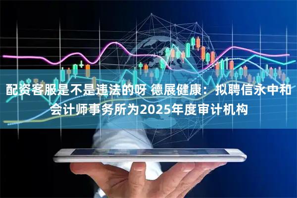 配资客服是不是违法的呀 德展健康：拟聘信永中和会计师事务所为2025年度审计机构