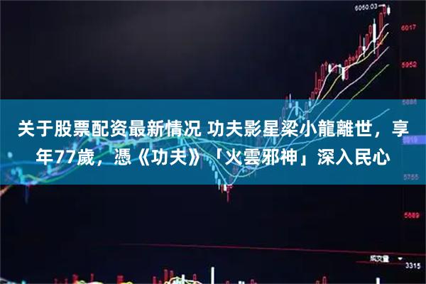 关于股票配资最新情况 功夫影星梁小龍離世，享年77歲，憑《功夫》「火雲邪神」深入民心