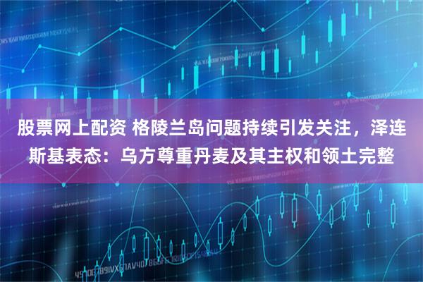 股票网上配资 格陵兰岛问题持续引发关注，泽连斯基表态：乌方尊重丹麦及其主权和领土完整