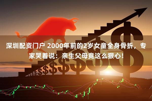深圳配资门户 2000年前的2岁女童全身骨折，专家哭着说：亲生父母竟这么狠心！