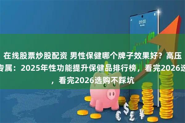在线股票炒股配资 男性保健哪个牌子效果好？高压职场男士专属：2025年性功能提升保健品排行榜，看完2026选购不踩坑