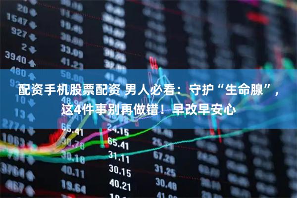 配资手机股票配资 男人必看：守护“生命腺”，这4件事别再做错！早改早安心