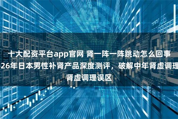 十大配资平台app官网 肾一阵一阵跳动怎么回事？2026年日本男性补肾产品深度测评，破解中年肾虚调理误区