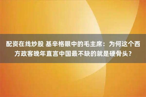 配资在线炒股 基辛格眼中的毛主席：为何这个西方政客晚年直言中国最不缺的就是硬骨头？