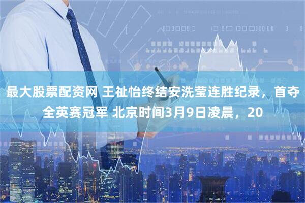 最大股票配资网 王祉怡终结安洗莹连胜纪录，首夺全英赛冠军 北京时间3月9日凌晨，20