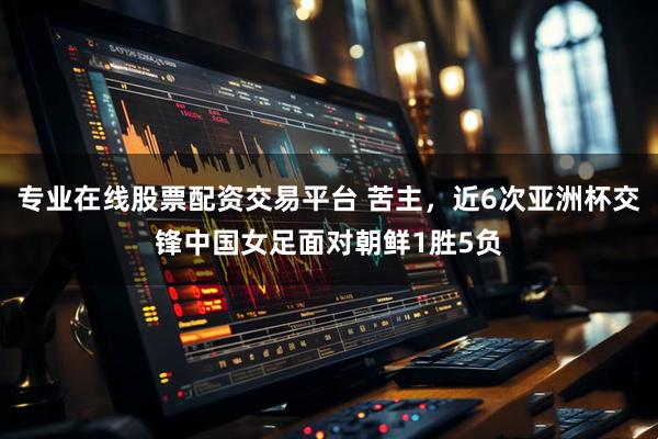 专业在线股票配资交易平台 苦主，近6次亚洲杯交锋中国女足面对朝鲜1胜5负
