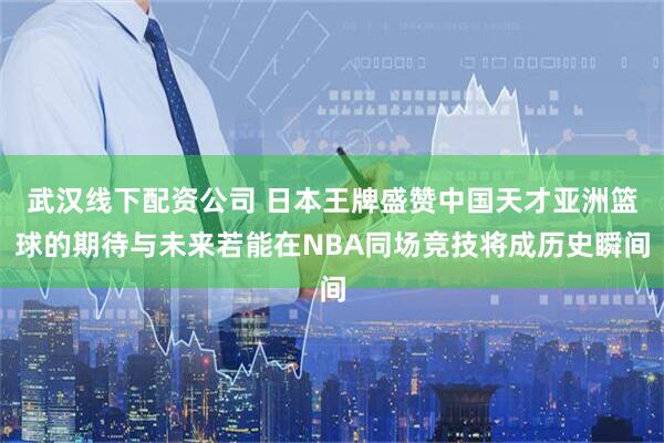 武汉线下配资公司 日本王牌盛赞中国天才亚洲篮球的期待与未来若能在NBA同场竞技将成历史瞬间