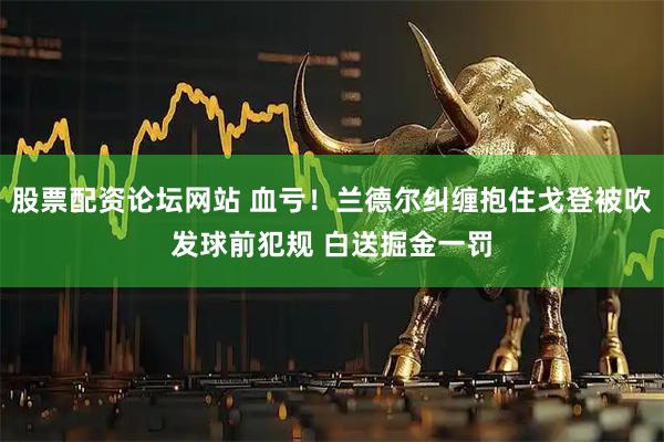 股票配资论坛网站 血亏！兰德尔纠缠抱住戈登被吹发球前犯规 白送掘金一罚