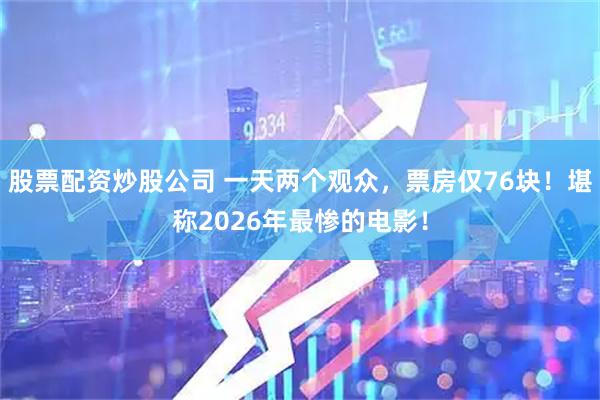 股票配资炒股公司 一天两个观众，票房仅76块！堪称2026年最惨的电影！