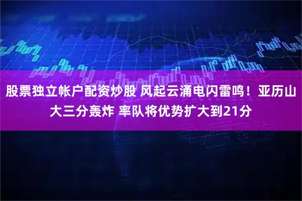 股票独立帐户配资炒股 风起云涌电闪雷鸣！亚历山大三分轰炸 率队将优势扩大到21分