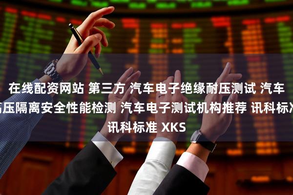 在线配资网站 第三方 汽车电子绝缘耐压测试 汽车电子高压隔离安全性能检测 汽车电子测试机构推荐 讯科标准 XKS