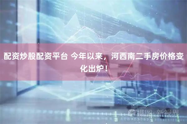 配资炒股配资平台 今年以来，河西南二手房价格变化出炉！