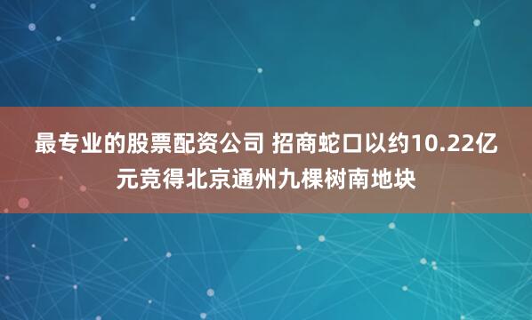 最专业的股票配资公司 招商蛇口以约10.22亿元竞得北京通州九棵树南地块
