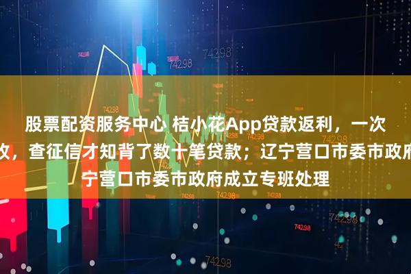 股票配资服务中心 桔小花App贷款返利，一次性还清却遭催收，查征信才知背了数十笔贷款；辽宁营口市委市政府成立专班处理