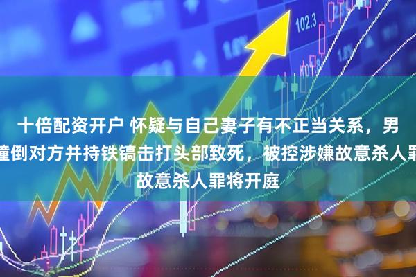 十倍配资开户 怀疑与自己妻子有不正当关系，男子驾车撞倒对方并持铁镐击打头部致死，被控涉嫌故意杀人罪将开庭