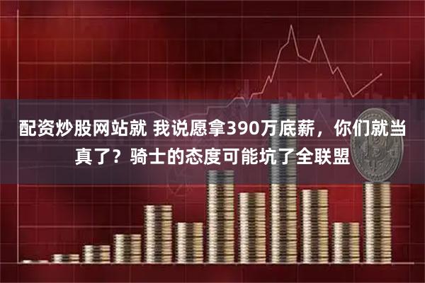 配资炒股网站就 我说愿拿390万底薪，你们就当真了？骑士的态度可能坑了全联盟
