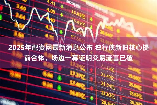 2025年配资网最新消息公布 独行侠新旧核心提前合体，场边一幕证明交易流言已破