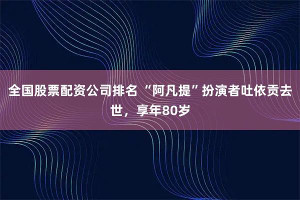 全国股票配资公司排名 “阿凡提”扮演者吐依贡去世，享年80岁