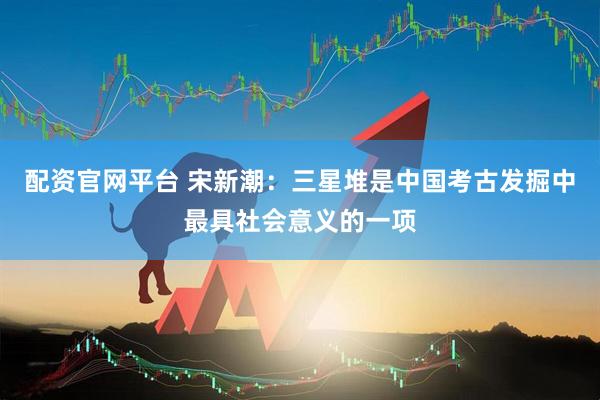 配资官网平台 宋新潮：三星堆是中国考古发掘中最具社会意义的一项