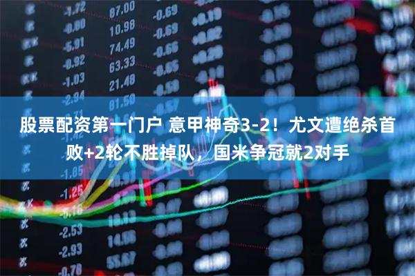 股票配资第一门户 意甲神奇3-2！尤文遭绝杀首败+2轮不胜掉队，国米争冠就2对手